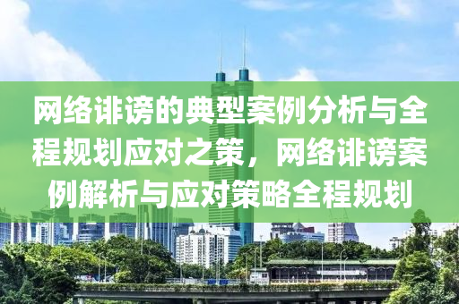 網(wǎng)絡(luò)誹謗的典型案例分析與全程規(guī)劃應(yīng)對之策，網(wǎng)絡(luò)誹謗案例解析與應(yīng)對策略全程規(guī)劃