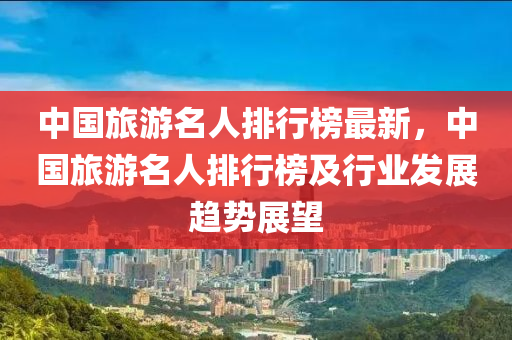 中國旅游名人排行榜最新，中國旅游名人排行榜及行業(yè)發(fā)展趨勢展望