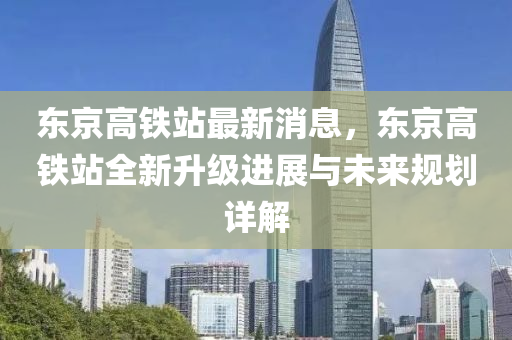 東京高鐵站最新消息，東京高鐵站全新升級(jí)進(jìn)展與未來(lái)規(guī)劃詳解