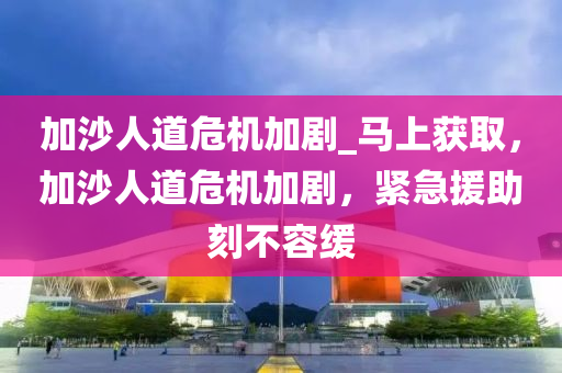 加沙人道危機(jī)加劇_馬上獲取，加沙人道危機(jī)加劇，緊急援助刻不容緩