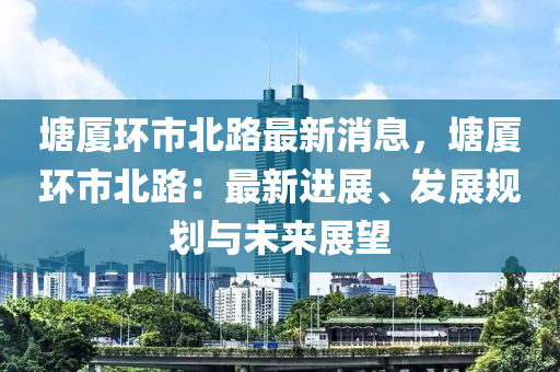 塘廈環(huán)市北路最新消息，塘廈環(huán)市北路：最新進展、發(fā)展規(guī)劃與未來展望