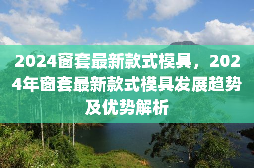 2024窗套最新款式模具，2024年窗套最新款式模具發(fā)展趨勢及優(yōu)勢解析