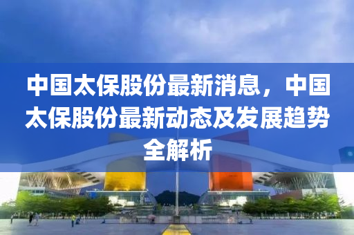 中國太保股份最新消息，中國太保股份最新動態(tài)及發(fā)展趨勢全解析