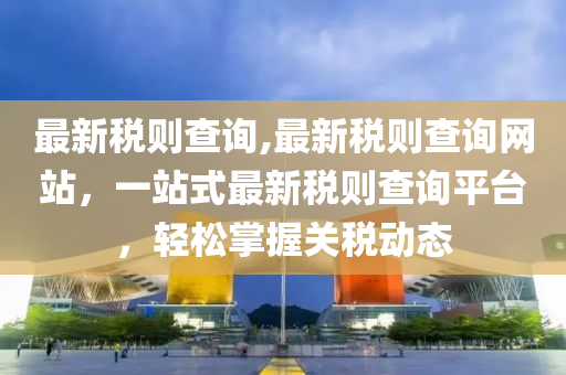 最新稅則查詢,最新稅則查詢網(wǎng)站，一站式最新稅則查詢平臺(tái)，輕松掌握關(guān)稅動(dòng)態(tài)