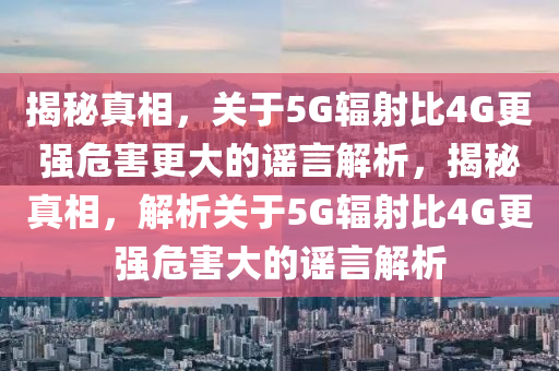 揭秘真相，關(guān)于5G輻射比4G更強(qiáng)危害更大的謠言解析，揭秘真相，解析關(guān)于5G輻射比4G更強(qiáng)危害大的謠言解析