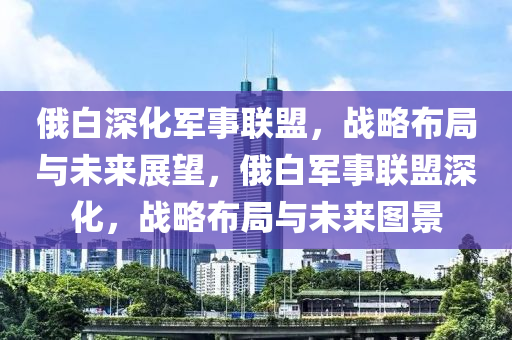 俄白深化軍事聯(lián)盟，戰(zhàn)略布局與未來展望，俄白軍事聯(lián)盟深化，戰(zhàn)略布局與未來圖景