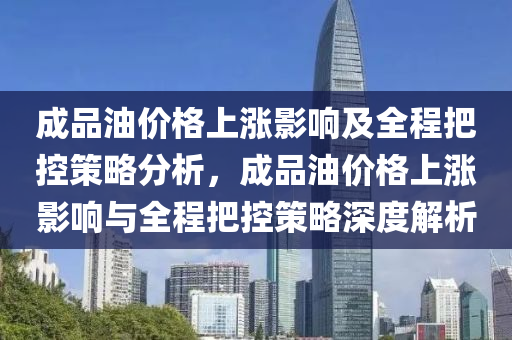 成品油價格上漲影響及全程把控策略分析，成品油價格上漲影響與全程把控策略深度解析