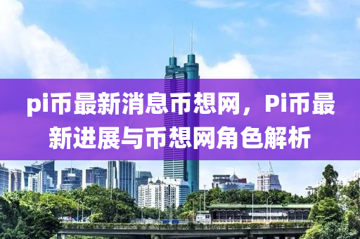 pi幣最新消息幣想網(wǎng)，Pi幣最新進展與幣想網(wǎng)角色解析