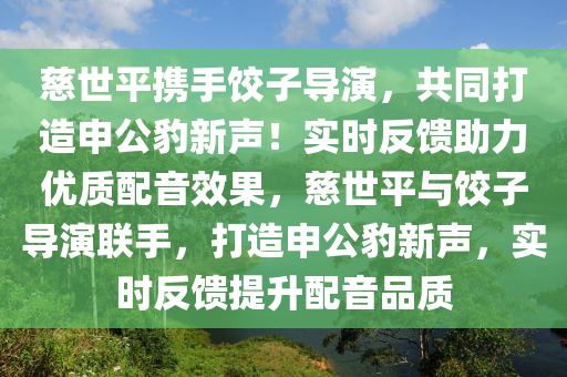 慈世平攜手餃子導(dǎo)演，共同打造申公豹新聲！實時反饋助力優(yōu)質(zhì)配音效果，慈世平與餃子導(dǎo)演聯(lián)手，打造申公豹新聲，實時反饋提升配音品質(zhì)