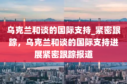 烏克蘭和談的國(guó)際支持_緊密跟蹤，烏克蘭和談的國(guó)際支持進(jìn)展緊密跟蹤報(bào)道