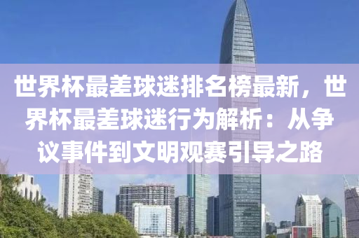 世界杯最差球迷排名榜最新，世界杯最差球迷行為解析：從爭議事件到文明觀賽引導(dǎo)之路