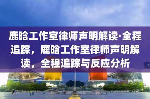 鹿晗工作室律師聲明解讀·全程追蹤，鹿晗工作室律師聲明解讀，全程追蹤與反應(yīng)分析