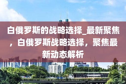 白俄羅斯的戰(zhàn)略選擇_最新聚焦，白俄羅斯戰(zhàn)略選擇，聚焦最新動態(tài)解析