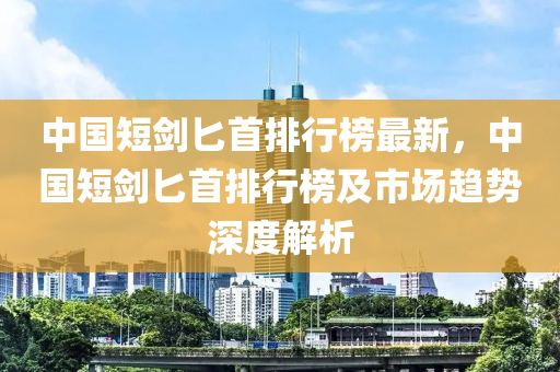 中國短劍匕首排行榜最新，中國短劍匕首排行榜及市場趨勢深度解析