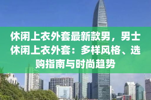 休閑上衣外套最新款男，男士休閑上衣外套：多樣風(fēng)格、選購(gòu)指南與時(shí)尚趨勢(shì)