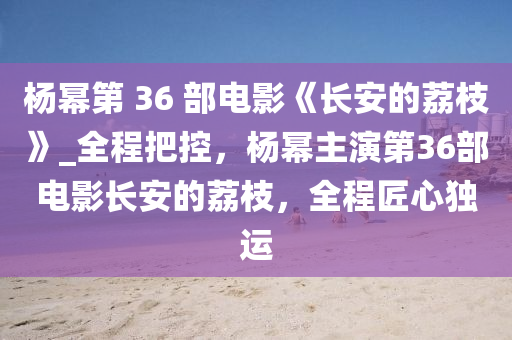 楊冪第 36 部電影《長安的荔枝》_全程把控，楊冪主演第36部電影長安的荔枝，全程匠心獨(dú)運(yùn)