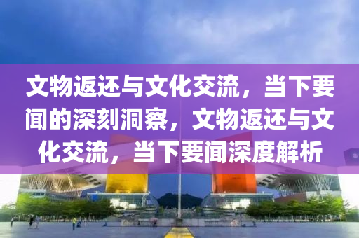 文物返還與文化交流，當(dāng)下要聞的深刻洞察，文物返還與文化交流，當(dāng)下要聞深度解析