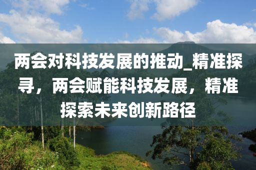 兩會對科技發(fā)展的推動_精準探尋，兩會賦能科技發(fā)展，精準探索未來創(chuàng)新路徑