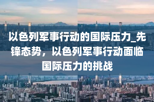 以色列軍事行動的國際壓力_先鋒態(tài)勢，以色列軍事行動面臨國際壓力的挑戰(zhàn)