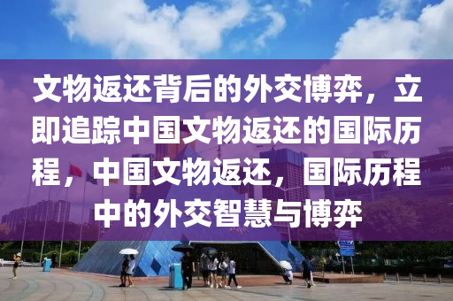 文物返還背后的外交博弈，立即追蹤中國文物返還的國際歷程，中國文物返還，國際歷程中的外交智慧與博弈