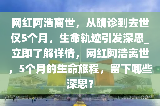 網(wǎng)紅阿浩離世，從確診到去世僅5個月，生命軌跡引發(fā)深思_立即了解詳情，網(wǎng)紅阿浩離世，5個月的生命旅程，留下哪些深思？