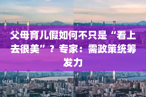 父母育兒假如何不只是“看上去很美”？專家：需政策統(tǒng)籌發(fā)力