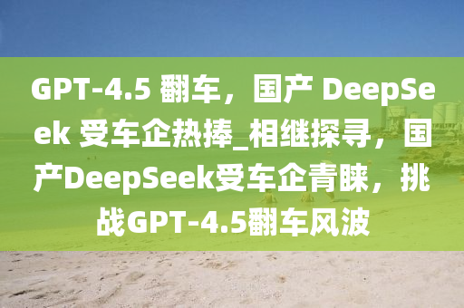 GPT-4.5 翻車(chē)，國(guó)產(chǎn) DeepSeek 受車(chē)企熱捧_相繼探尋，國(guó)產(chǎn)DeepSeek受車(chē)企青睞，挑戰(zhàn)GPT-4.5翻車(chē)風(fēng)波