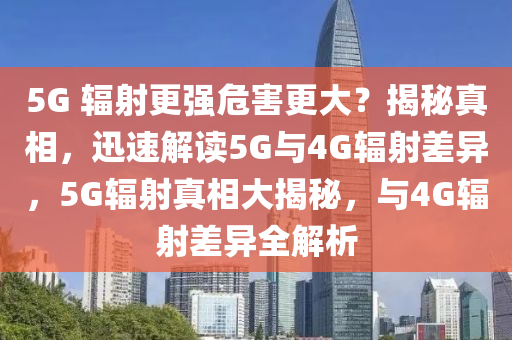 5G 輻射更強(qiáng)危害更大？揭秘真相，迅速解讀5G與4G輻射差異，5G輻射真相大揭秘，與4G輻射差異全解析