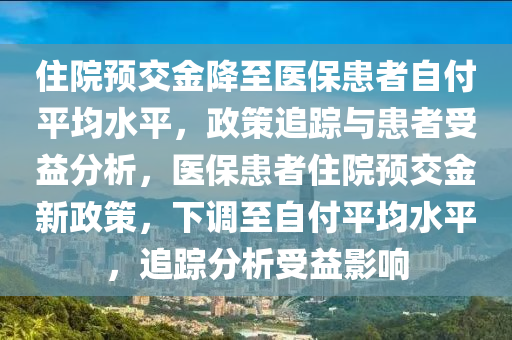 住院預(yù)交金降至醫(yī)保患者自付平均水平，政策追蹤與患者受益分析，醫(yī)?；颊咦≡侯A(yù)交金新政策，下調(diào)至自付平均水平，追蹤分析受益影響