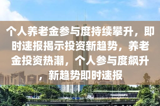 個(gè)人養(yǎng)老金參與度持續(xù)攀升，即時(shí)速報(bào)揭示投資新趨勢，養(yǎng)老金投資熱潮，個(gè)人參與度飆升，新趨勢即時(shí)速報(bào)