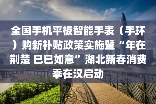 全國手機平板智能手表（手環(huán)）購新補貼政策實施暨“年在荊楚 巳巳如意”湖北新春消費季在漢啟動