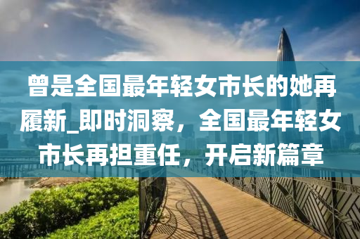 曾是全國最年輕女市長的她再履新_即時洞察，全國最年輕女市長再擔(dān)重任，開啟新篇章