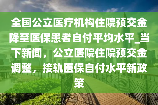 全國公立醫(yī)療機構(gòu)住院預(yù)交金降至醫(yī)?；颊咦愿镀骄絖當(dāng)下新聞，公立醫(yī)院住院預(yù)交金調(diào)整，接軌醫(yī)保自付水平新政策