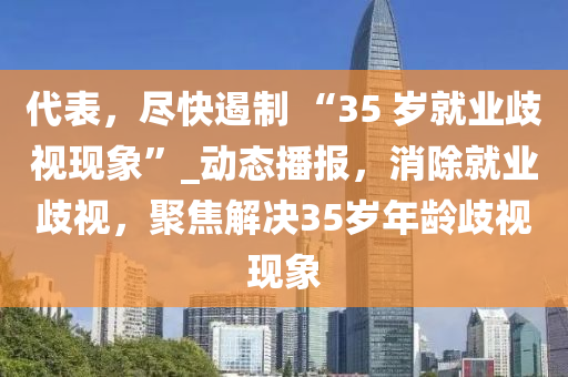 代表，盡快遏制 “35 歲就業(yè)歧視現(xiàn)象”_動態(tài)播報，消除就業(yè)歧視，聚焦解決35歲年齡歧視現(xiàn)象