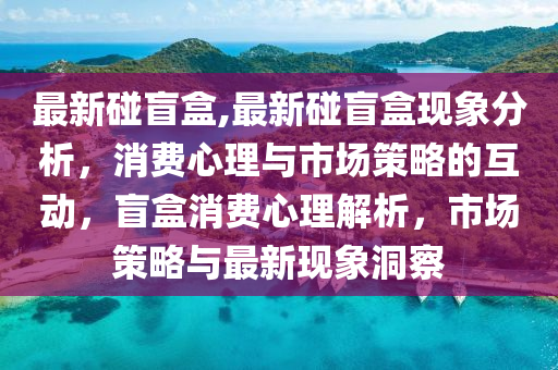 最新碰盲盒,最新碰盲盒現(xiàn)象分析，消費心理與市場策略的互動，盲盒消費心理解析，市場策略與最新現(xiàn)象洞察