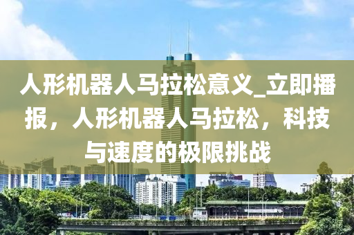 人形機器人馬拉松意義_立即播報，人形機器人馬拉松，科技與速度的極限挑戰(zhàn)