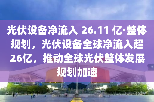 光伏設(shè)備凈流入 26.11 億·整體規(guī)劃，光伏設(shè)備全球凈流入超26億，推動全球光伏整體發(fā)展規(guī)劃加速