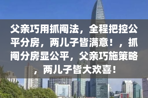 父親巧用抓鬮法，全程把控公平分房，兩兒子皆滿意！，抓鬮分房顯公平，父親巧施策略，兩兒子皆大歡喜！