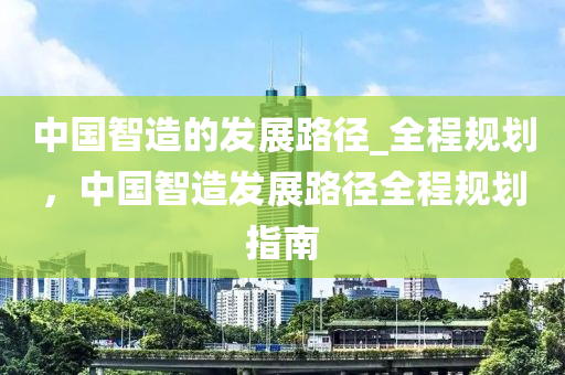 中國智造的發(fā)展路徑_全程規(guī)劃，中國智造發(fā)展路徑全程規(guī)劃指南