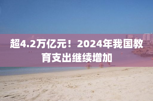 超4.2萬億元！2024年我國教育支出繼續(xù)增加