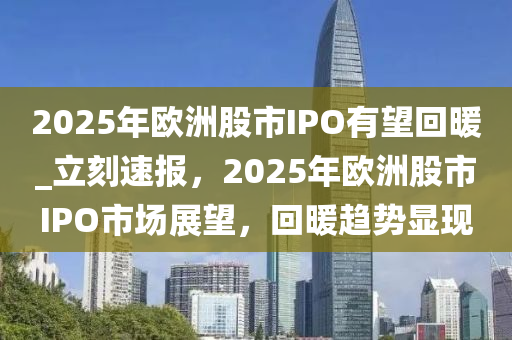 2025年歐洲股市IPO有望回暖_立刻速報，2025年歐洲股市IPO市場展望，回暖趨勢顯現(xiàn)