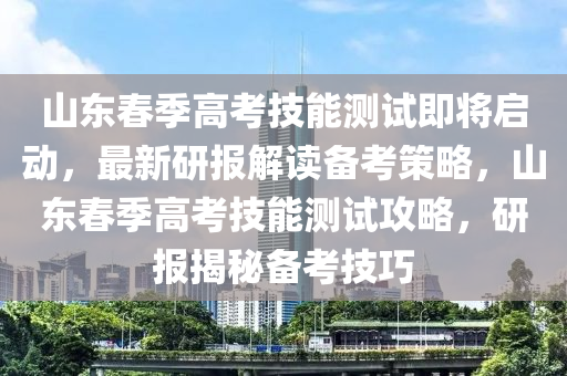 山東春季高考技能測試即將啟動，最新研報解讀備考策略，山東春季高考技能測試攻略，研報揭秘備考技巧