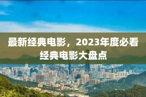 最新經(jīng)典電影，2023年度必看經(jīng)典電影大盤點