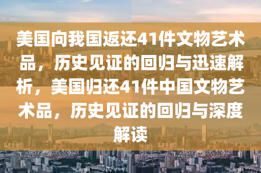 美國向我國返還41件文物藝術(shù)品，歷史見證的回歸與迅速解析，美國歸還41件中國文物藝術(shù)品，歷史見證的回歸與深度解讀