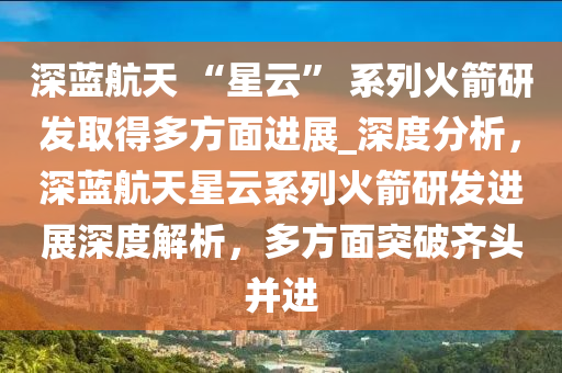 深藍(lán)航天 “星云” 系列火箭研發(fā)取得多方面進(jìn)展_深度分析，深藍(lán)航天星云系列火箭研發(fā)進(jìn)展深度解析，多方面突破齊頭并進(jìn)