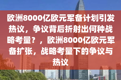 歐洲8000億歐元軍備計(jì)劃引發(fā)熱議，爭(zhēng)議背后折射出何種戰(zhàn)略考量？，歐洲8000億歐元軍備擴(kuò)張，戰(zhàn)略考量下的爭(zhēng)議與熱議