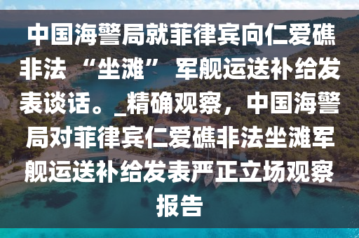 中國(guó)海警局就菲律賓向仁愛(ài)礁非法 “坐灘” 軍艦運(yùn)送補(bǔ)給發(fā)表談話。_精確觀察，中國(guó)海警局對(duì)菲律賓仁愛(ài)礁非法坐灘軍艦運(yùn)送補(bǔ)給發(fā)表嚴(yán)正立場(chǎng)觀察報(bào)告