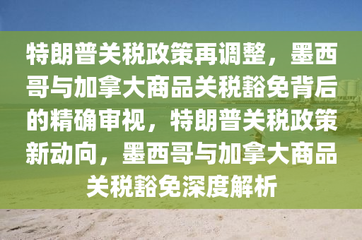 特朗普關稅政策再調整，墨西哥與加拿大商品關稅豁免背后的精確審視，特朗普關稅政策新動向，墨西哥與加拿大商品關稅豁免深度解析