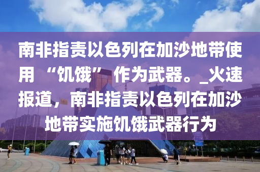 南非指責以色列在加沙地帶使用 “饑餓” 作為武器。_火速報道，南非指責以色列在加沙地帶實施饑餓武器行為