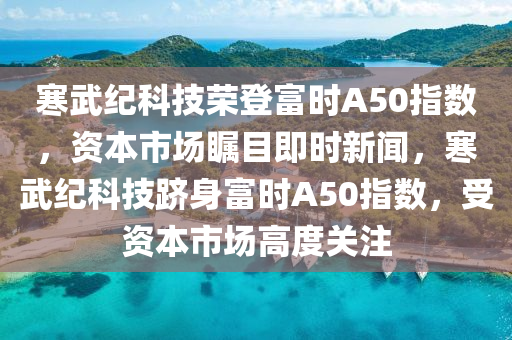 寒武紀(jì)科技榮登富時A50指數(shù)，資本市場矚目即時新聞，寒武紀(jì)科技躋身富時A50指數(shù)，受資本市場高度關(guān)注